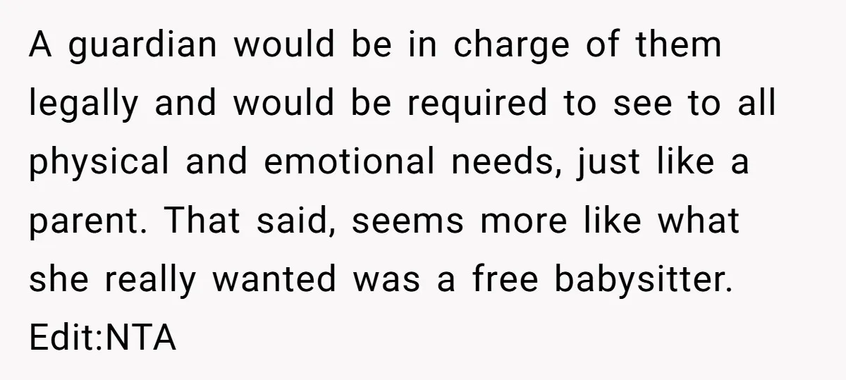 A guardian would be in charge of them legally and would be required to see to all physical and emotional needs, just like a parent. That said, seems more like...
