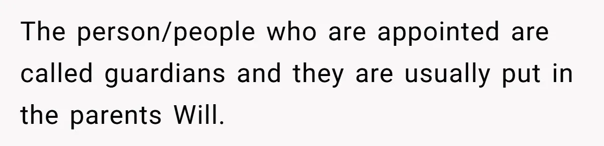 The person/people who are appointed are called guardians and they are usually put in the parents Will.