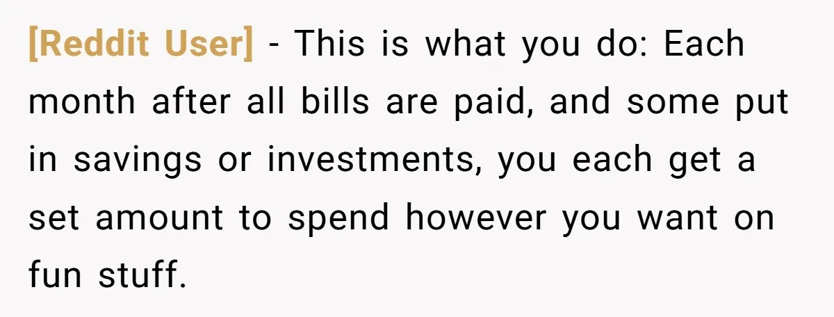 [Reddit User] − This is what you do: Each month after all bills are paid, and some put in savings or investments, you each get a set amount to spend...