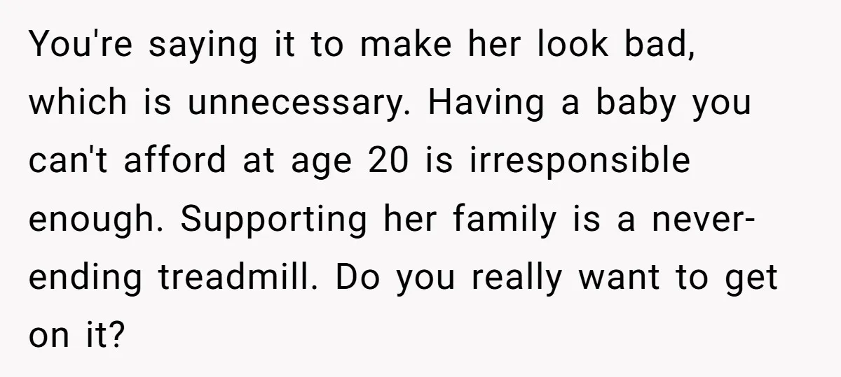 You're saying it to make her look bad, which is unnecessary. Having a baby you can't afford at age 20 is irresponsible enough. Supporting her family is a never-ending treadmill....