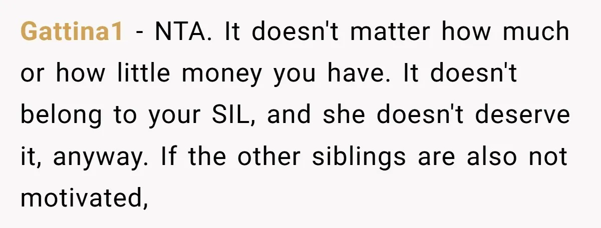 Gattina1 − NTA. It doesn't matter how much or how little money you have. It doesn't belong to your SIL, and she doesn't deserve it, anyway. If the other siblings...