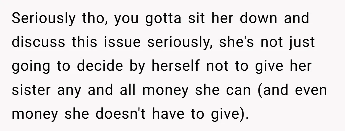 Seriously tho, you gotta sit her down and discuss this issue seriously, she's not just going to decide by herself not to give her sister any and all money she...