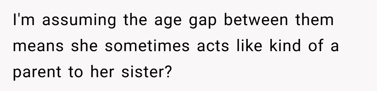I'm assuming the age gap between them means she sometimes acts like kind of a parent to her sister?