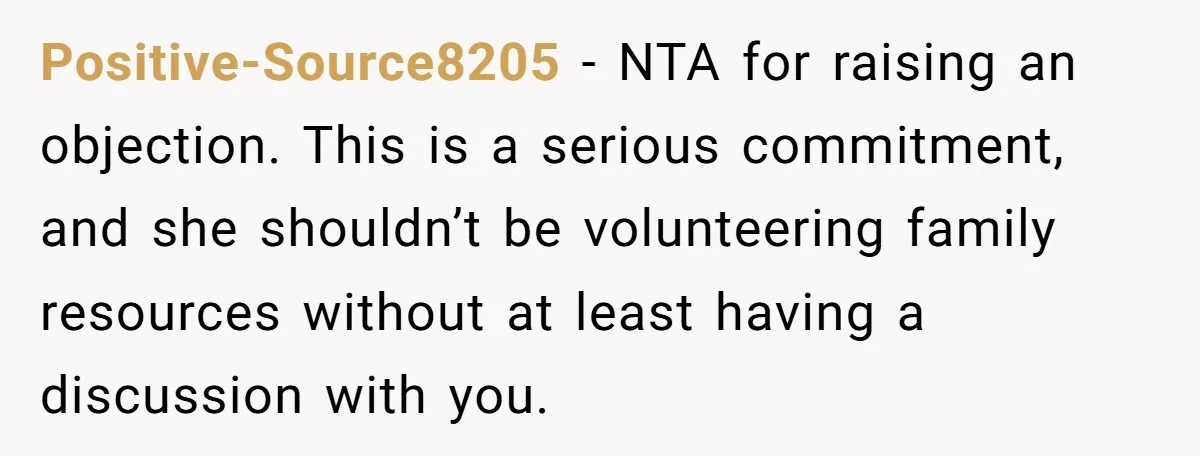 Positive-Source8205 − NTA for raising an objection. This is a serious commitment, and she shouldn’t be volunteering family resources without at least having a discussion with you.