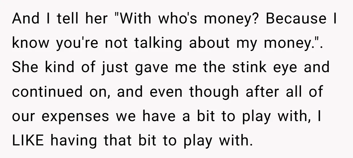 And I tell her "With who's money? Because I know you're not talking about my money.". ​ She kind of just gave me the stink eye and continued on, and...
