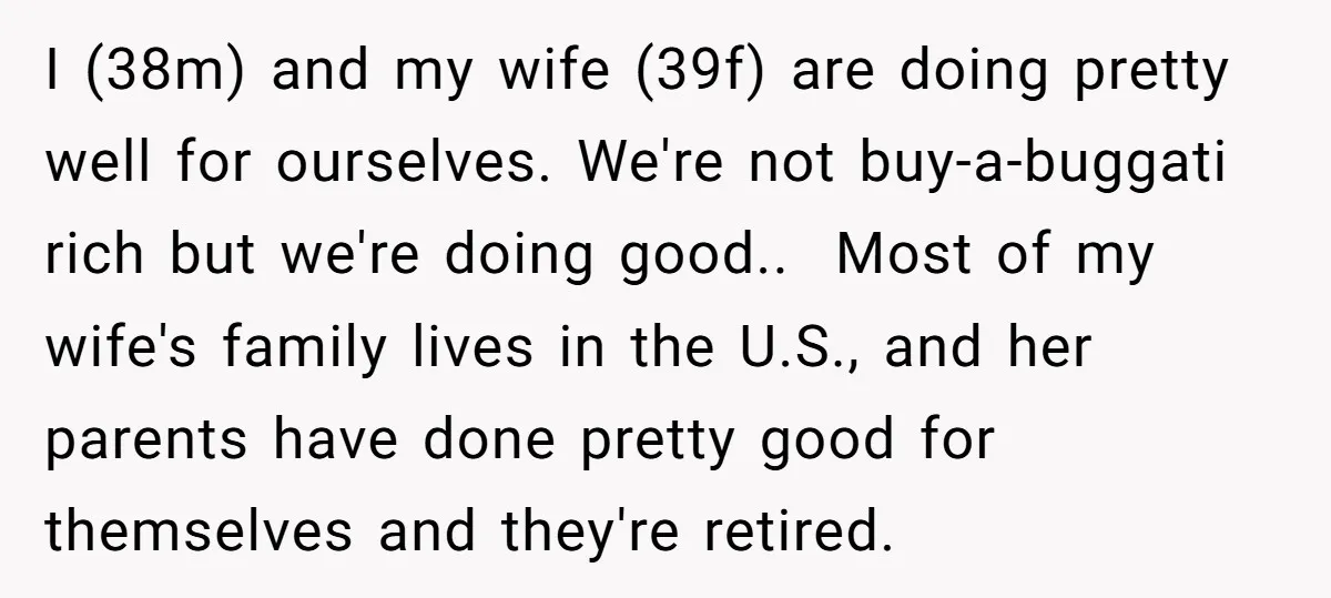 I (38m) and my wife (39f) are doing pretty well for ourselves. We're not buy-a-buggati rich but we're doing good.. ​ Most of my wife's family lives in the U.S.,...