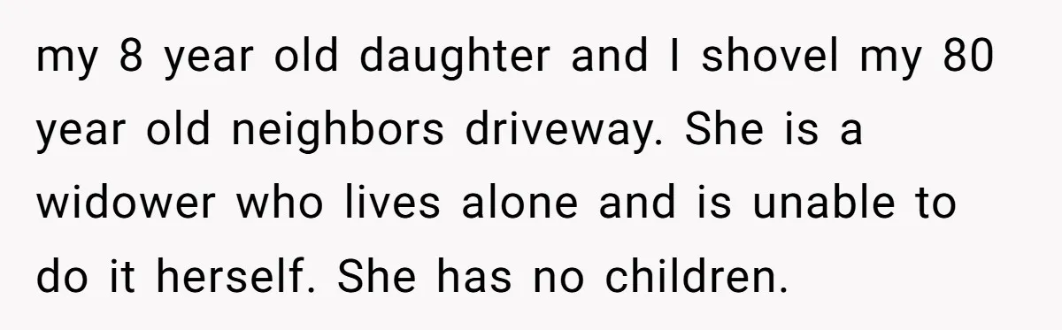 my 8 year old daughter and I shovel my 80 year old neighbors driveway. She is a widower who lives alone and is unable to do it herself. She has...