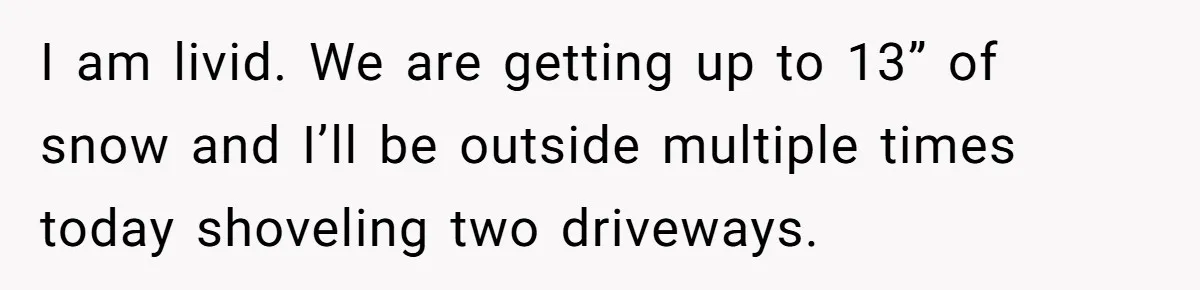 I am livid. We are getting up to 13” of snow and I’ll be outside multiple times today shoveling two driveways.