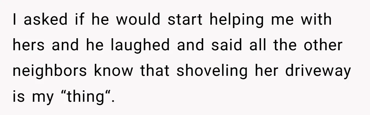 I asked if he would start helping me with hers and he laughed and said all the other neighbors know that shoveling her driveway is my “thing“.