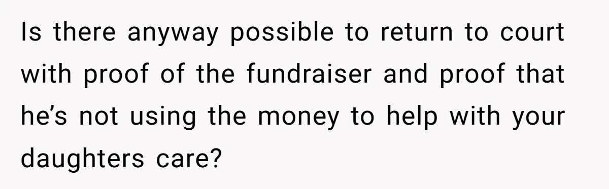 Is there anyway possible to return to court with proof of the fundraiser and proof that he’s not using the money to help with your daughters care?