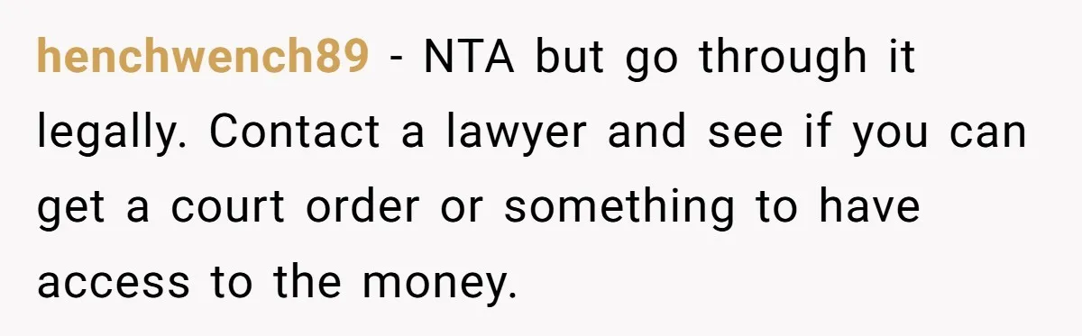henchwench89 − NTA but go through it legally. Contact a lawyer and see if you can get a court order or something to have access to the money.