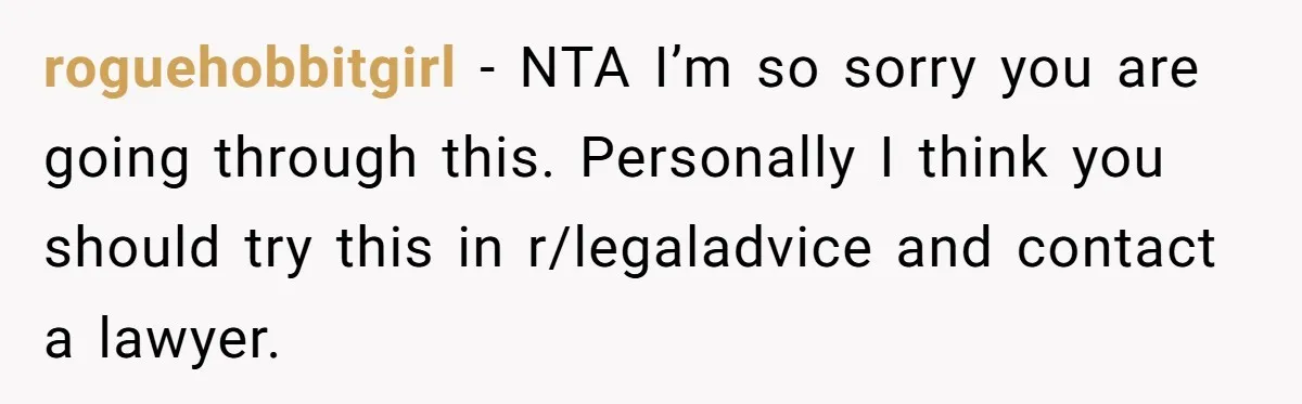 roguehobbitgirl − NTA I’m so sorry you are going through this. Personally I think you should try this in r/legaladvice and contact a lawyer.