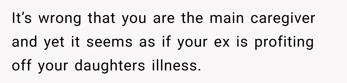 It’s wrong that you are the main caregiver and yet it seems as if your ex is profiting off your daughters illness.