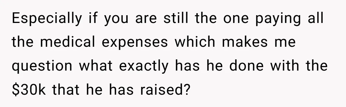 Especially if you are still the one paying all the medical expenses which makes me question what exactly has he done with the $30k that he has raised?
