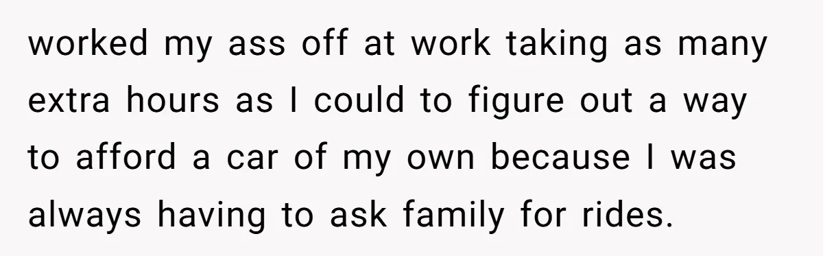 worked my ass off at work taking as many extra hours as I could to figure out a way to afford a car of my own because I was always...