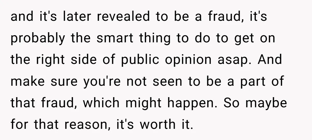 and it's later revealed to be a fraud, it's probably the smart thing to do to get on the right side of public opinion asap. And make sure you're not...