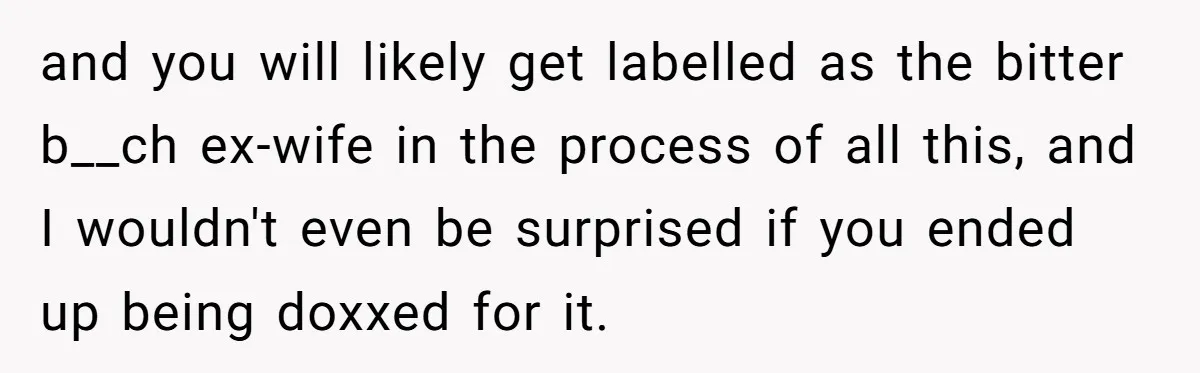 and you will likely get labelled as the bitter b__ch ex-wife in the process of all this, and I wouldn't even be surprised if you ended up being doxxed for...