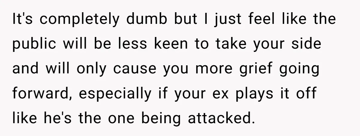It's completely dumb but I just feel like the public will be less keen to take your side and will only cause you more grief going forward, especially if your...