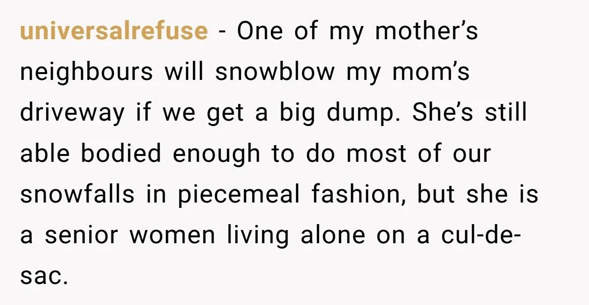 universalrefuse − One of my mother’s neighbours will snowblow my mom’s driveway if we get a big dump. She’s still able bodied enough to do most of our snowfalls in...