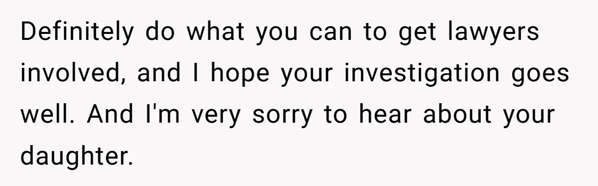 Definitely do what you can to get lawyers involved, and I hope your investigation goes well. And I'm very sorry to hear about your daughter.