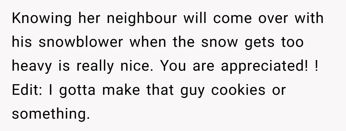 Knowing her neighbour will come over with his snowblower when the snow gets too heavy is really nice. You are appreciated! ! Edit: I gotta make that guy cookies or...