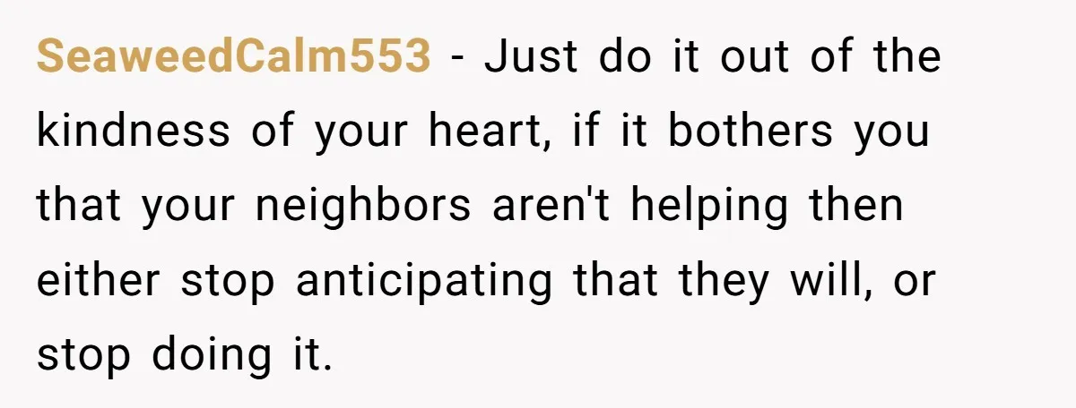 SeaweedCalm553 − Just do it out of the kindness of your heart, if it bothers you that your neighbors aren't helping then either stop anticipating that they will, or stop...