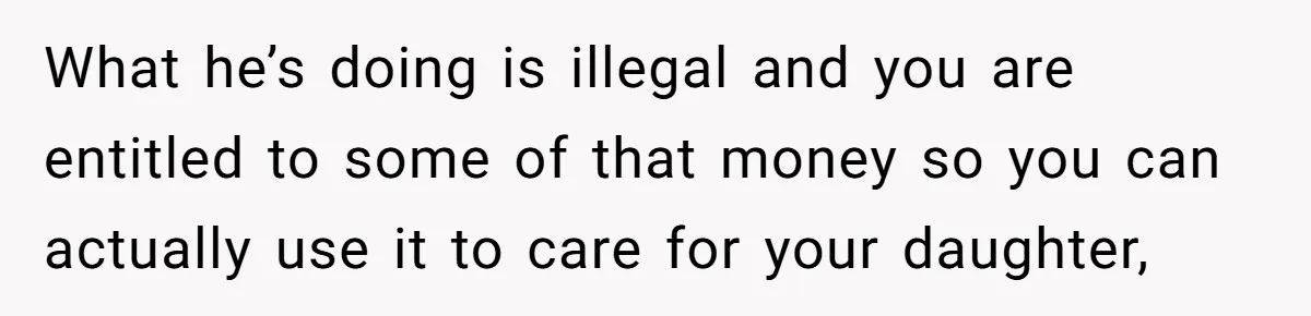 What he’s doing is illegal and you are entitled to some of that money so you can actually use it to care for your daughter,