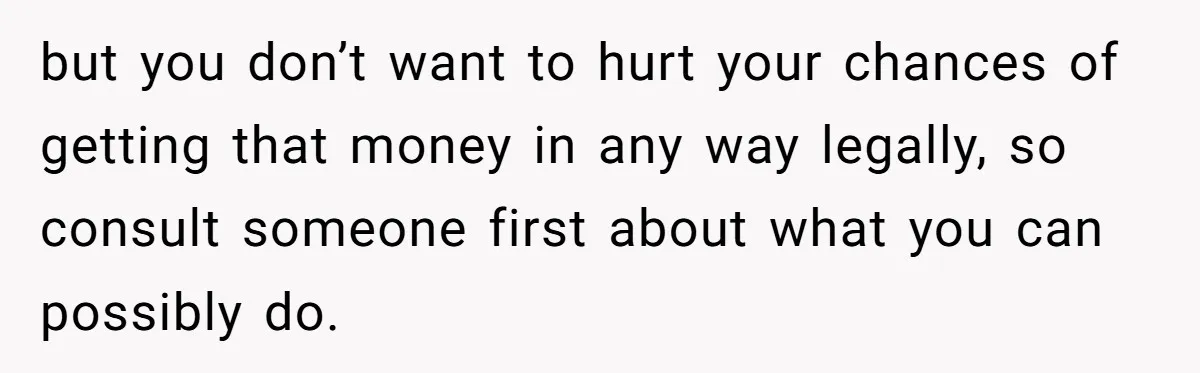 but you don’t want to hurt your chances of getting that money in any way legally, so consult someone first about what you can possibly do.