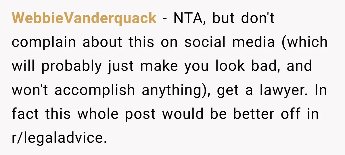 WebbieVanderquack − NTA, but don't complain about this on social media (which will probably just make you look bad, and won't accomplish anything), get a lawyer. In fact this whole...