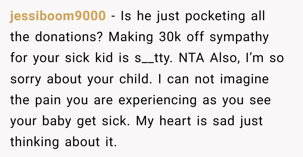 jessiboom9000 − Is he just pocketing all the donations? Making 30k off sympathy for your sick kid is s__tty. NTA Also, I’m so sorry about your child. I can not...