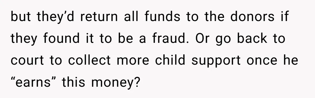 but they’d return all funds to the donors if they found it to be a fraud. Or go back to court to collect more child support once he “earns” this...