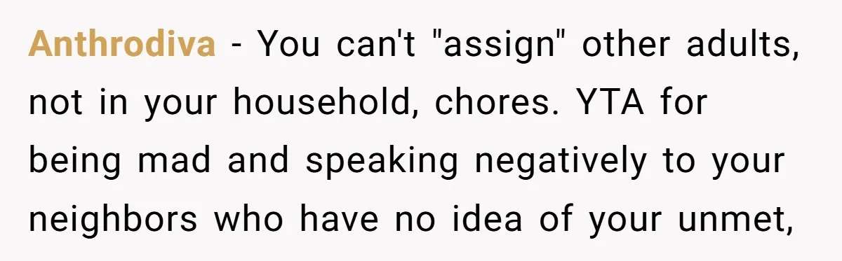 Anthrodiva − You can't "assign" other adults, not in your household, chores. YTA for being mad and speaking negatively to your neighbors who have no idea of your unmet,