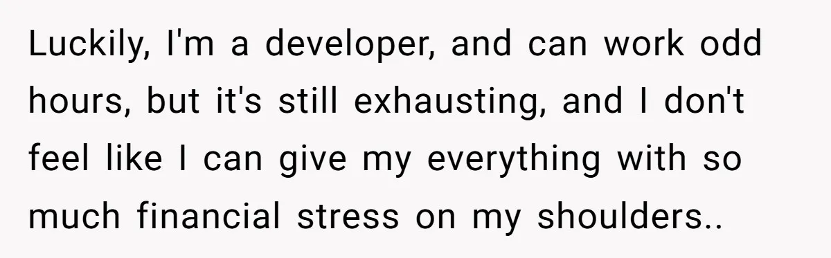 Luckily, I'm a developer, and can work odd hours, but it's still exhausting, and I don't feel like I can give my everything with so much financial stress on my...