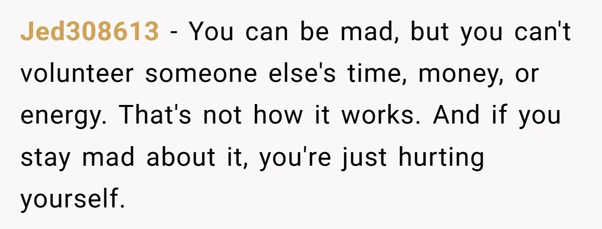Jed308613 − You can be mad, but you can't volunteer someone else's time, money, or energy. That's not how it works. And if you stay mad about it, you're just...