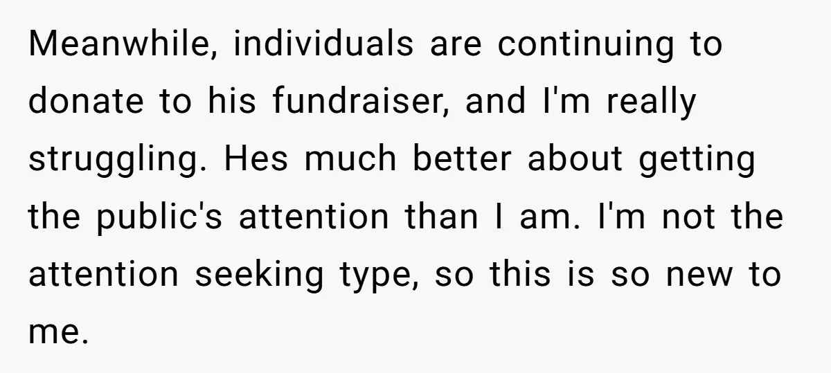 Meanwhile, individuals are continuing to donate to his fundraiser, and I'm really struggling. Hes much better about getting the public's attention than I am. I'm not the attention seeking type,...