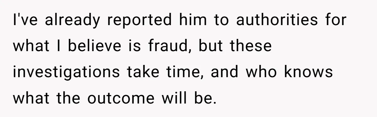 I've already reported him to authorities for what I believe is fraud, but these investigations take time, and who knows what the outcome will be.