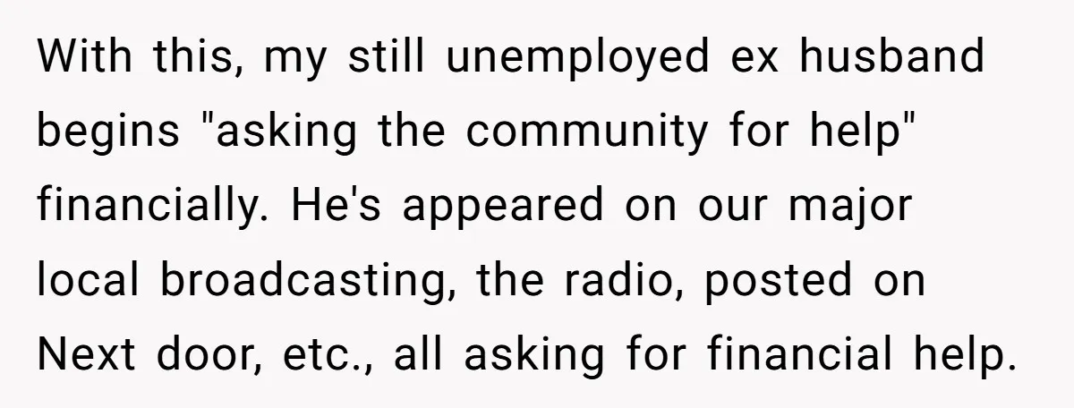 With this, my still unemployed ex husband begins "asking the community for help" financially. He's appeared on our major local broadcasting, the radio, posted on Next door, etc., all asking...