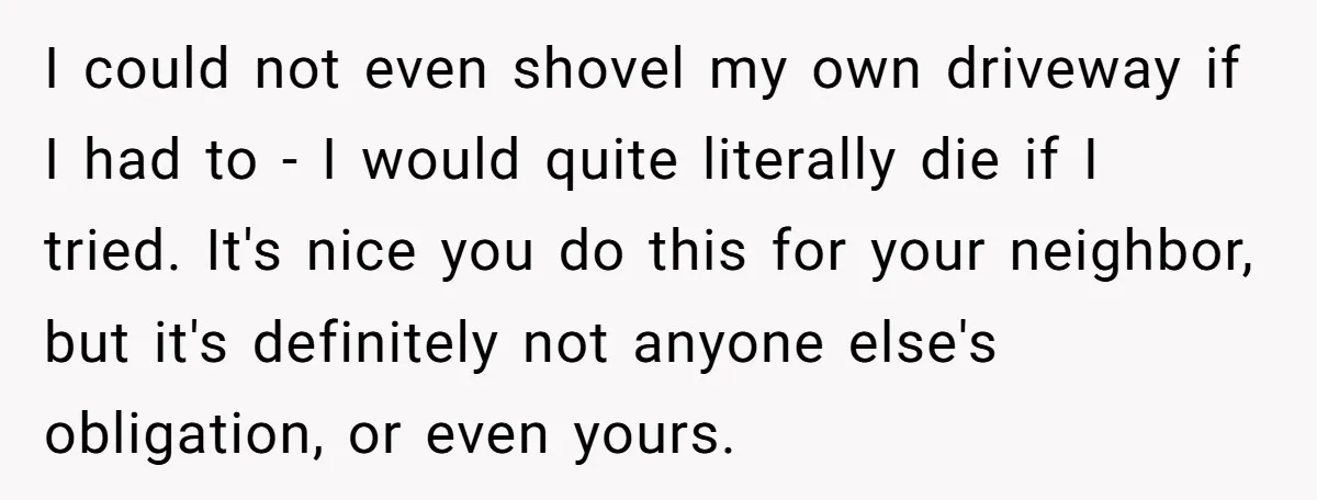I could not even shovel my own driveway if I had to - I would quite literally die if I tried. It's nice you do this for your neighbor, but...