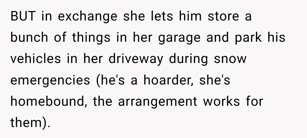 BUT in exchange she lets him store a bunch of things in her garage and park his vehicles in her driveway during snow emergencies (he's a hoarder, she's homebound, the...