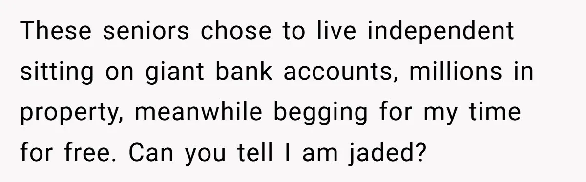 These seniors chose to live independent sitting on giant bank accounts, millions in property, meanwhile begging for my time for free. Can you tell I am jaded?
