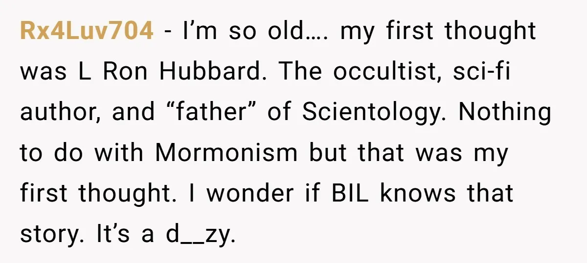 Rx4Luv704 − I’m so old…. my first thought was L Ron Hubbard. The occultist, sci-fi author, and “father” of Scientology. Nothing to do with Mormonism but that was my first...
