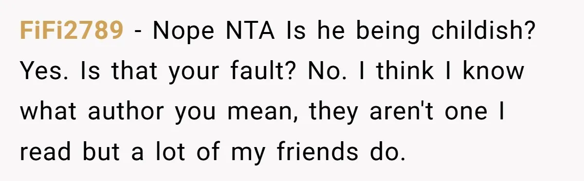 FiFi2789 − Nope NTA Is he being childish? Yes. Is that your fault? No. I think I know what author you mean, they aren't one I read but a lot...