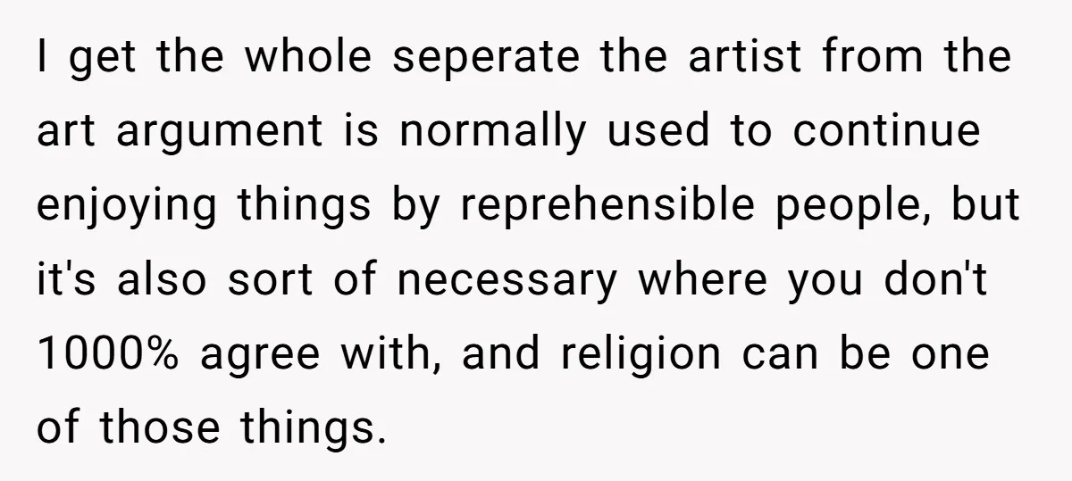 I get the whole seperate the artist from the art argument is normally used to continue enjoying things by reprehensible people, but it's also sort of necessary where you don't...