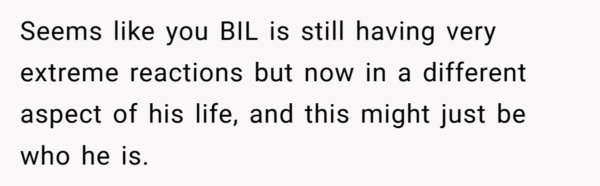 Seems like you BIL is still having very extreme reactions but now in a different aspect of his life, and this might just be who he is.