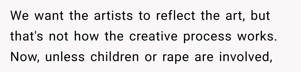 We want the artists to reflect the art, but that's not how the creative process works. Now, unless children or rape are involved,