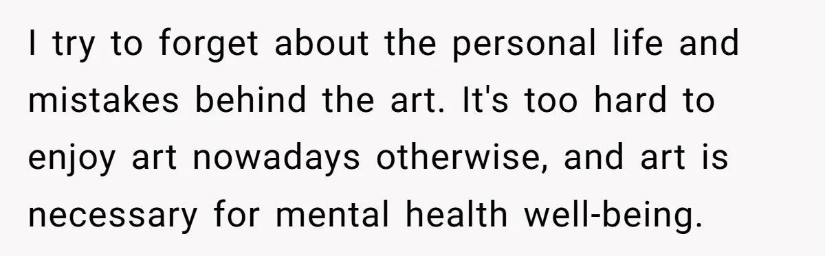 I try to forget about the personal life and mistakes behind the art. It's too hard to enjoy art nowadays otherwise, and art is necessary for mental health well-being.