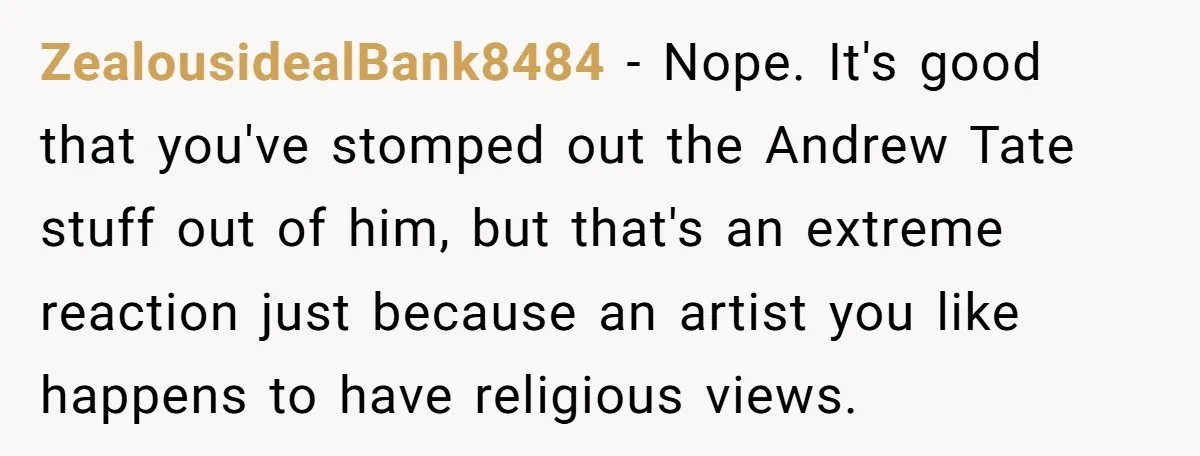 ZealousidealBank8484 − Nope. It's good that you've stomped out the Andrew Tate stuff out of him, but that's an extreme reaction just because an artist you like happens to have...
