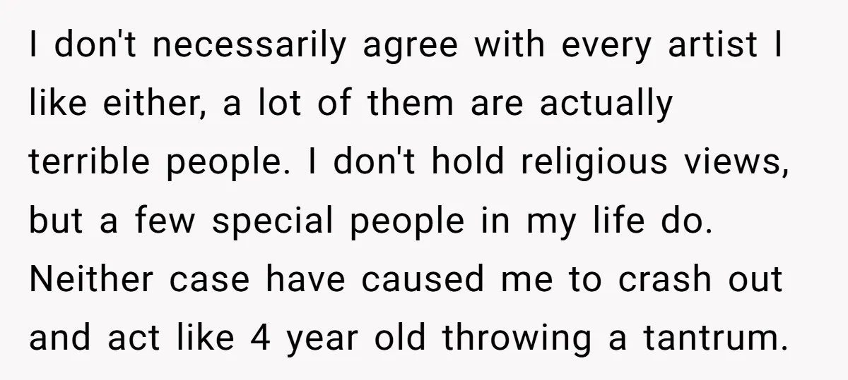 I don't necessarily agree with every artist I like either, a lot of them are actually terrible people. I don't hold religious views, but a few special people in my...