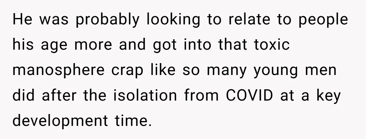 He was probably looking to relate to people his age more and got into that toxic manosphere crap like so many young men did after the isolation from COVID at...