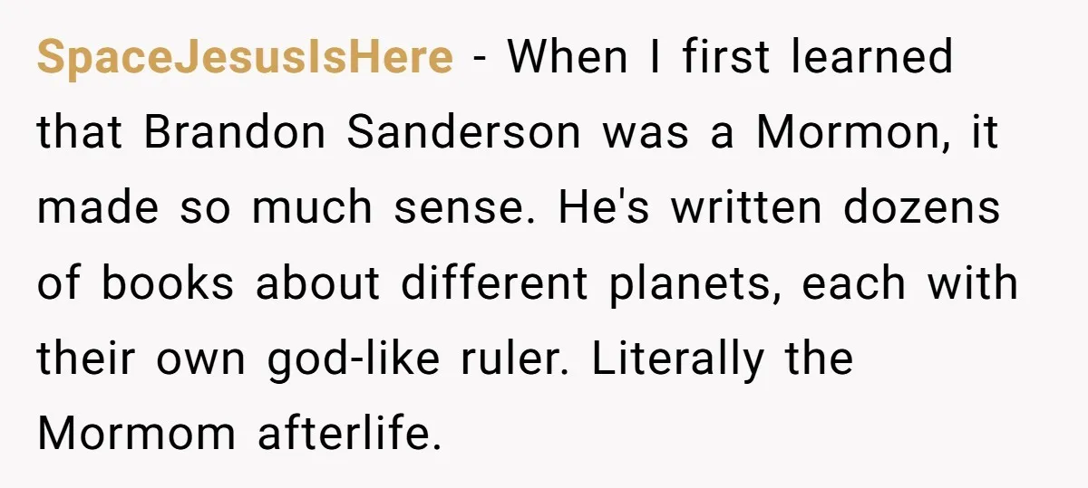 SpaceJesusIsHere − When I first learned that Brandon Sanderson was a Mormon, it made so much sense. He's written dozens of books about different planets, each with their own god-like...